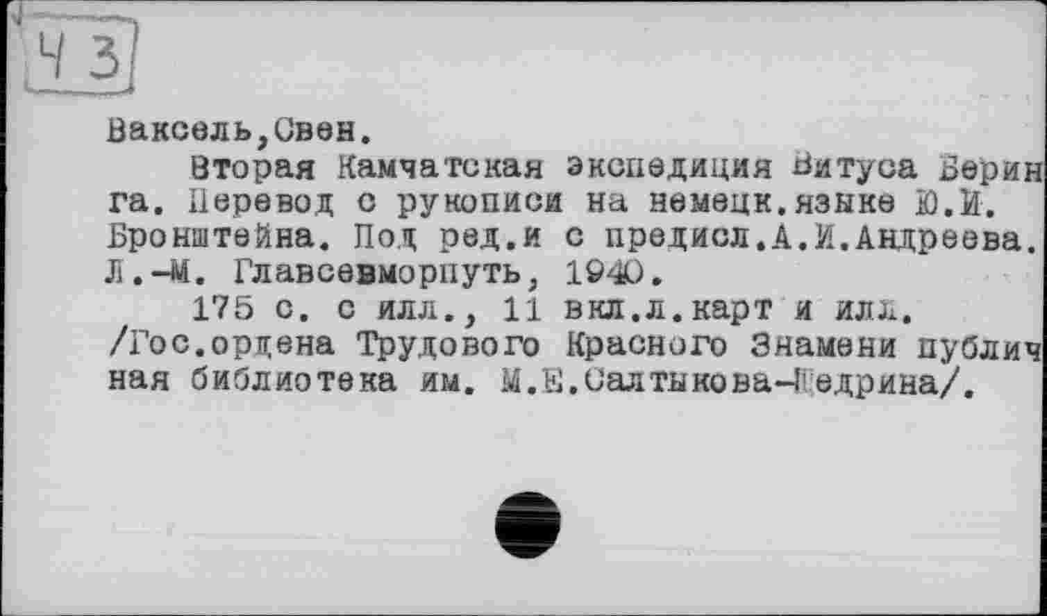 ﻿Ваксель,Ов0Н.
вторая Камчатская экспедиция Битуса Берии га. Перевод с рукописи на немецк.языка Ю.И. Бронштейна. Под ред.и с предисл.А.И.Андреева. Л.-М. Главсевморпуть, 1Ö40.
175 с. с илл., 11 вкл.л.карт и илх. /Гос.ордена Трудового Красного Знамени публич ная библиотека им. М.Е.Салтыкова-Щедрина/.